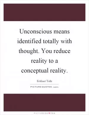 Unconscious means identified totally with thought. You reduce reality to a conceptual reality Picture Quote #1
