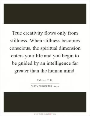 True creativity flows only from stillness. When stillness becomes conscious, the spiritual dimension enters your life and you begin to be guided by an intelligence far greater than the human mind Picture Quote #1
