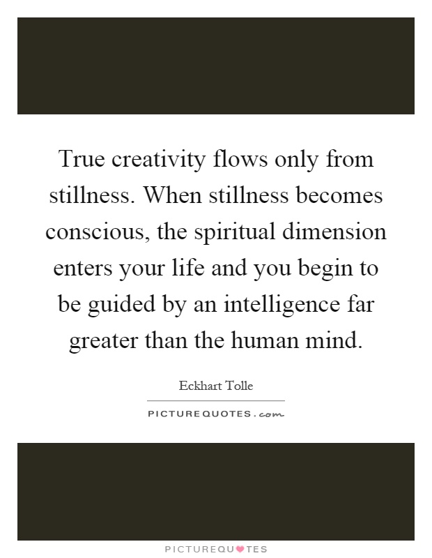 True creativity flows only from stillness. When stillness becomes conscious, the spiritual dimension enters your life and you begin to be guided by an intelligence far greater than the human mind Picture Quote #1