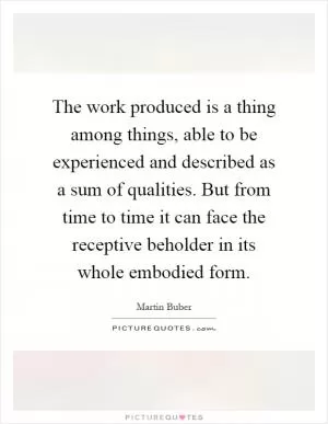 The work produced is a thing among things, able to be experienced and described as a sum of qualities. But from time to time it can face the receptive beholder in its whole embodied form Picture Quote #1
