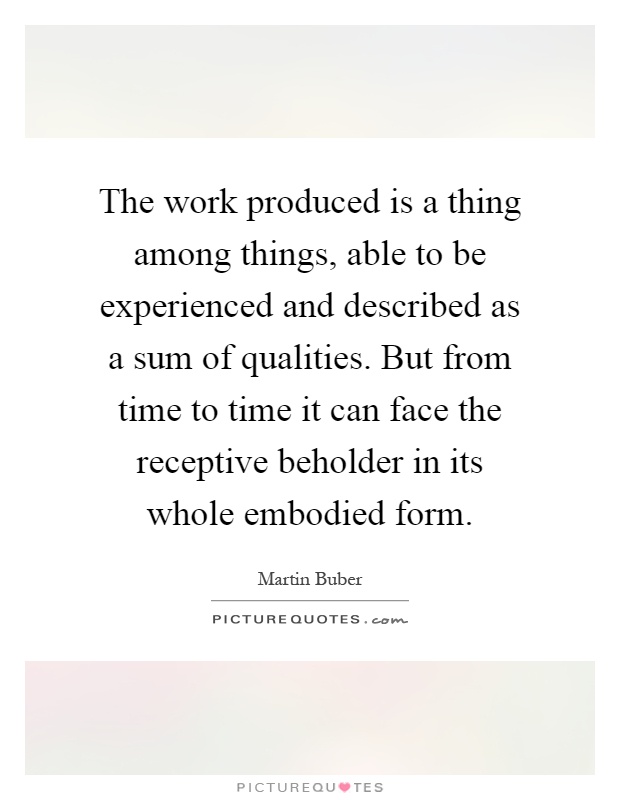 The work produced is a thing among things, able to be experienced and described as a sum of qualities. But from time to time it can face the receptive beholder in its whole embodied form Picture Quote #1