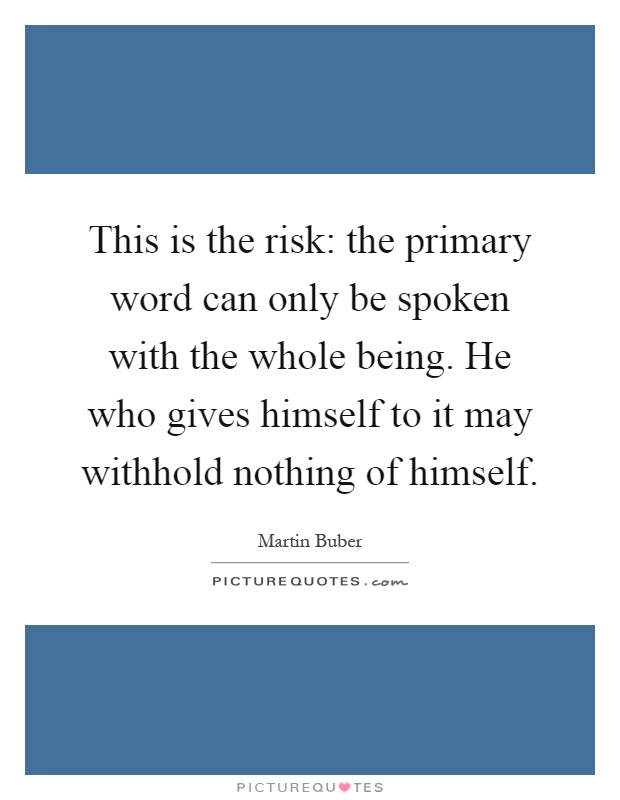 This is the risk: the primary word can only be spoken with the whole being. He who gives himself to it may withhold nothing of himself Picture Quote #1