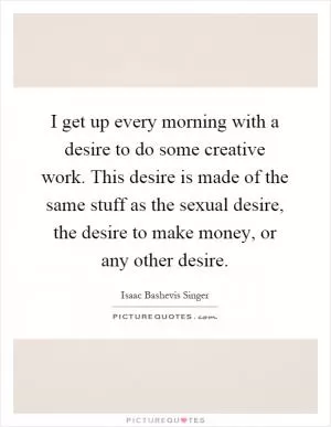 I get up every morning with a desire to do some creative work. This desire is made of the same stuff as the sexual desire, the desire to make money, or any other desire Picture Quote #1