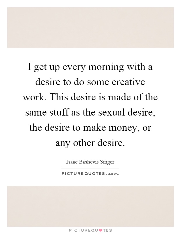 I get up every morning with a desire to do some creative work. This desire is made of the same stuff as the sexual desire, the desire to make money, or any other desire Picture Quote #1
