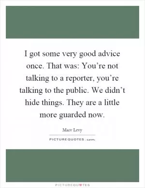 I got some very good advice once. That was: You’re not talking to a reporter, you’re talking to the public. We didn’t hide things. They are a little more guarded now Picture Quote #1