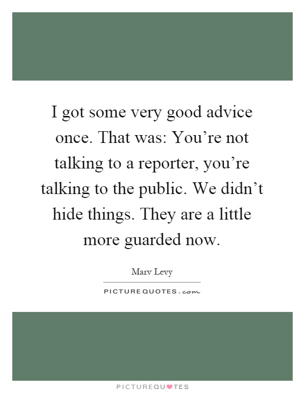 I got some very good advice once. That was: You're not talking to a reporter, you're talking to the public. We didn't hide things. They are a little more guarded now Picture Quote #1