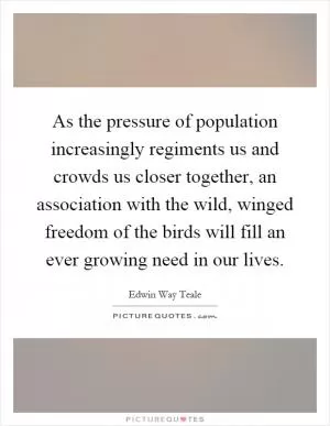 As the pressure of population increasingly regiments us and crowds us closer together, an association with the wild, winged freedom of the birds will fill an ever growing need in our lives Picture Quote #1