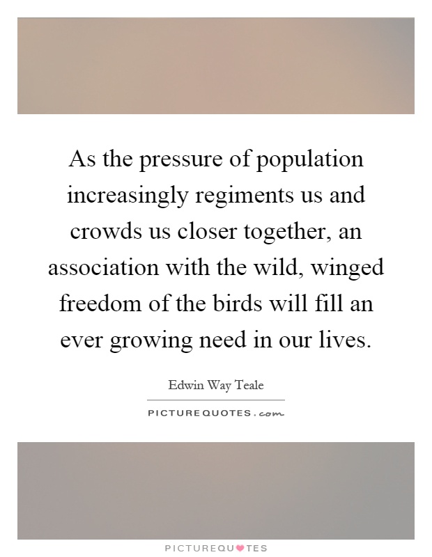 As the pressure of population increasingly regiments us and crowds us closer together, an association with the wild, winged freedom of the birds will fill an ever growing need in our lives Picture Quote #1