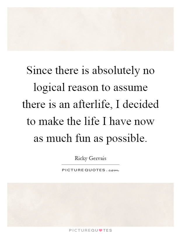 Since there is absolutely no logical reason to assume there is an afterlife, I decided to make the life I have now as much fun as possible Picture Quote #1