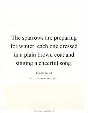 The sparrows are preparing for winter, each one dressed in a plain brown coat and singing a cheerful song Picture Quote #1