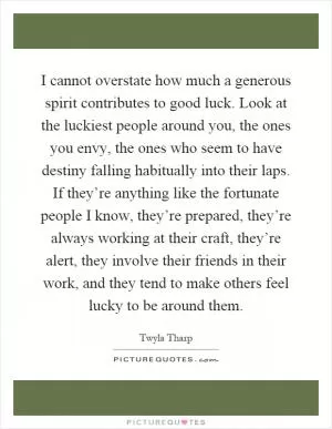 I cannot overstate how much a generous spirit contributes to good luck. Look at the luckiest people around you, the ones you envy, the ones who seem to have destiny falling habitually into their laps. If they’re anything like the fortunate people I know, they’re prepared, they’re always working at their craft, they’re alert, they involve their friends in their work, and they tend to make others feel lucky to be around them Picture Quote #1