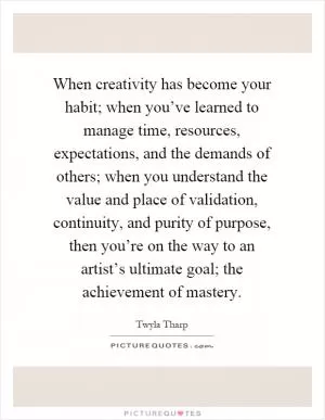 When creativity has become your habit; when you’ve learned to manage time, resources, expectations, and the demands of others; when you understand the value and place of validation, continuity, and purity of purpose, then you’re on the way to an artist’s ultimate goal; the achievement of mastery Picture Quote #1