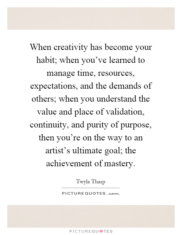When creativity has become your habit; when you've learned to manage time, resources, expectations, and the demands of others; when you understand the value and place of validation, continuity, and purity of purpose, then you're on the way to an artist's ultimate goal; the achievement of mastery Picture Quote #1