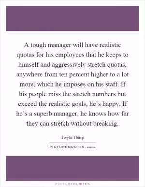 A tough manager will have realistic quotas for his employees that he keeps to himself and aggressively stretch quotas, anywhere from ten percent higher to a lot more, which he imposes on his staff. If his people miss the stretch numbers but exceed the realistic goals, he’s happy. If he’s a superb manager, he knows how far they can stretch without breaking Picture Quote #1
