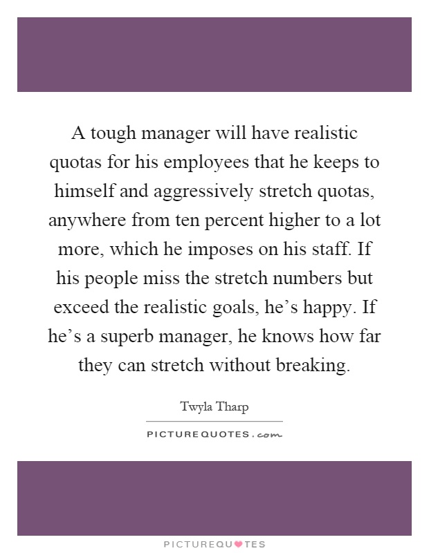 A tough manager will have realistic quotas for his employees that he keeps to himself and aggressively stretch quotas, anywhere from ten percent higher to a lot more, which he imposes on his staff. If his people miss the stretch numbers but exceed the realistic goals, he's happy. If he's a superb manager, he knows how far they can stretch without breaking Picture Quote #1