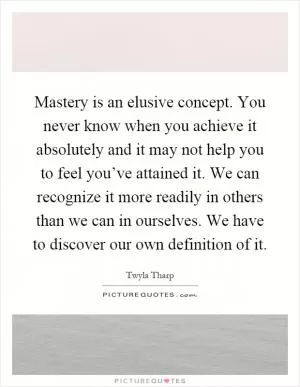 Mastery is an elusive concept. You never know when you achieve it absolutely and it may not help you to feel you’ve attained it. We can recognize it more readily in others than we can in ourselves. We have to discover our own definition of it Picture Quote #1