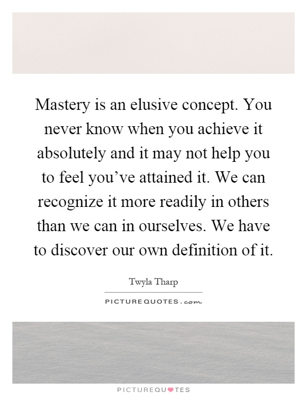 Mastery is an elusive concept. You never know when you achieve it absolutely and it may not help you to feel you've attained it. We can recognize it more readily in others than we can in ourselves. We have to discover our own definition of it Picture Quote #1