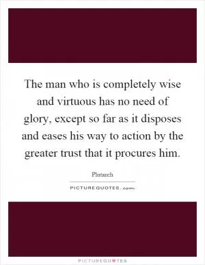 The man who is completely wise and virtuous has no need of glory, except so far as it disposes and eases his way to action by the greater trust that it procures him Picture Quote #1