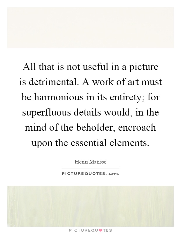 All that is not useful in a picture is detrimental. A work of art must be harmonious in its entirety; for superfluous details would, in the mind of the beholder, encroach upon the essential elements Picture Quote #1