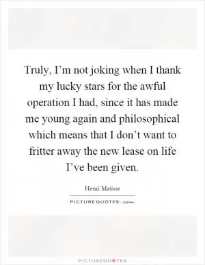 Truly, I’m not joking when I thank my lucky stars for the awful operation I had, since it has made me young again and philosophical which means that I don’t want to fritter away the new lease on life I’ve been given Picture Quote #1
