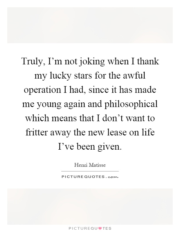 Truly, I'm not joking when I thank my lucky stars for the awful operation I had, since it has made me young again and philosophical which means that I don't want to fritter away the new lease on life I've been given Picture Quote #1