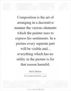 Composition is the art of arranging in a decorative manner the various elements which the painter uses to express his sentiments. In a picture every separate part will be visible and... everything which has no utility in the picture is for that reason harmful Picture Quote #1