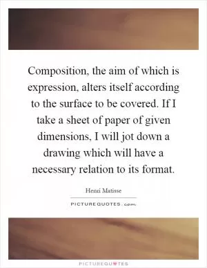Composition, the aim of which is expression, alters itself according to the surface to be covered. If I take a sheet of paper of given dimensions, I will jot down a drawing which will have a necessary relation to its format Picture Quote #1