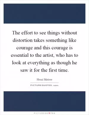 The effort to see things without distortion takes something like courage and this courage is essential to the artist, who has to look at everything as though he saw it for the first time Picture Quote #1