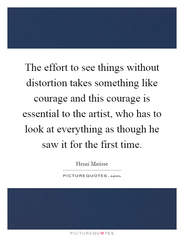 The effort to see things without distortion takes something like courage and this courage is essential to the artist, who has to look at everything as though he saw it for the first time Picture Quote #1