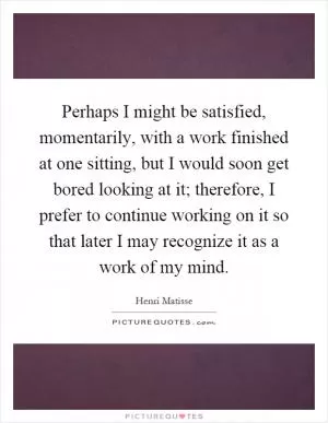 Perhaps I might be satisfied, momentarily, with a work finished at one sitting, but I would soon get bored looking at it; therefore, I prefer to continue working on it so that later I may recognize it as a work of my mind Picture Quote #1