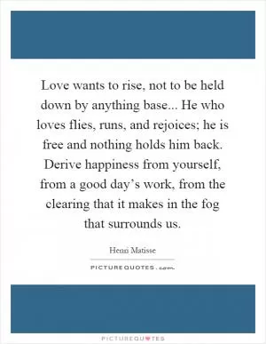 Love wants to rise, not to be held down by anything base... He who loves flies, runs, and rejoices; he is free and nothing holds him back. Derive happiness from yourself, from a good day’s work, from the clearing that it makes in the fog that surrounds us Picture Quote #1