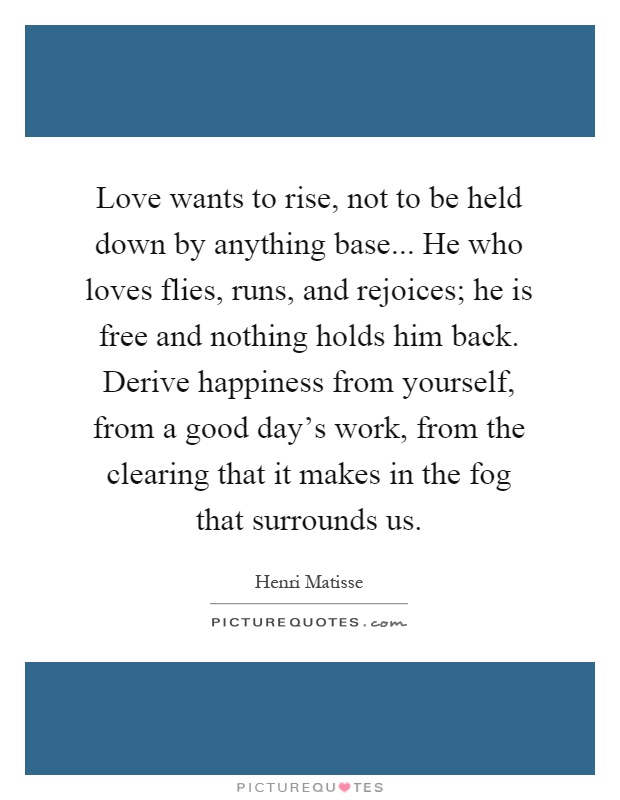 Love wants to rise, not to be held down by anything base... He who loves flies, runs, and rejoices; he is free and nothing holds him back. Derive happiness from yourself, from a good day's work, from the clearing that it makes in the fog that surrounds us Picture Quote #1