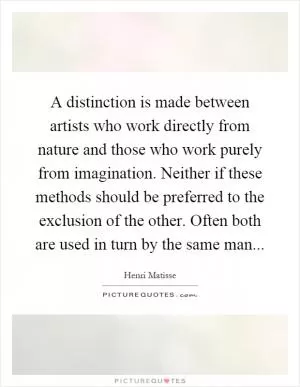 A distinction is made between artists who work directly from nature and those who work purely from imagination. Neither if these methods should be preferred to the exclusion of the other. Often both are used in turn by the same man Picture Quote #1