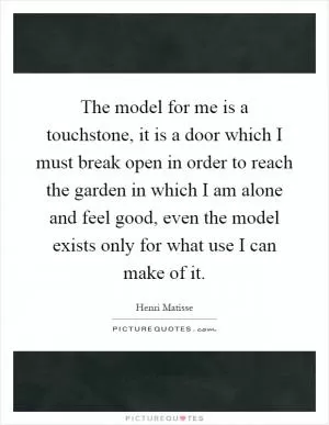 The model for me is a touchstone, it is a door which I must break open in order to reach the garden in which I am alone and feel good, even the model exists only for what use I can make of it Picture Quote #1