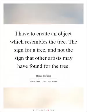 I have to create an object which resembles the tree. The sign for a tree, and not the sign that other artists may have found for the tree Picture Quote #1