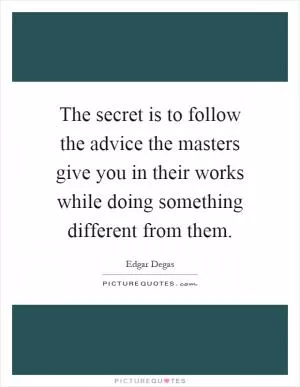 The secret is to follow the advice the masters give you in their works while doing something different from them Picture Quote #1