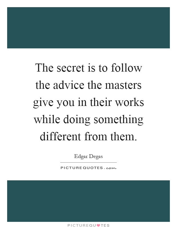 The secret is to follow the advice the masters give you in their works while doing something different from them Picture Quote #1