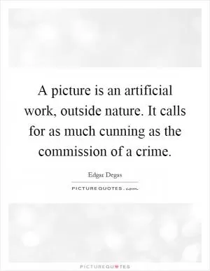 A picture is an artificial work, outside nature. It calls for as much cunning as the commission of a crime Picture Quote #1
