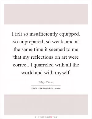 I felt so insufficiently equipped, so unprepared, so weak, and at the same time it seemed to me that my reflections on art were correct. I quarreled with all the world and with myself Picture Quote #1