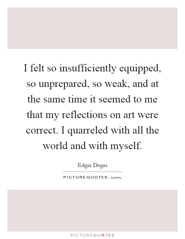 I felt so insufficiently equipped, so unprepared, so weak, and at the same time it seemed to me that my reflections on art were correct. I quarreled with all the world and with myself Picture Quote #1