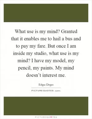 What use is my mind? Granted that it enables me to hail a bus and to pay my fare. But once I am inside my studio, what use is my mind? I have my model, my pencil, my paints. My mind doesn’t interest me Picture Quote #1