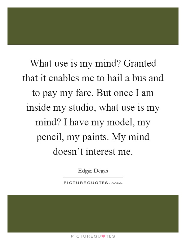 What use is my mind? Granted that it enables me to hail a bus and to pay my fare. But once I am inside my studio, what use is my mind? I have my model, my pencil, my paints. My mind doesn't interest me Picture Quote #1