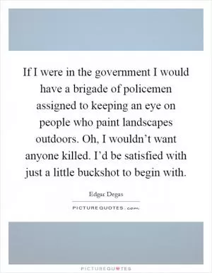 If I were in the government I would have a brigade of policemen assigned to keeping an eye on people who paint landscapes outdoors. Oh, I wouldn’t want anyone killed. I’d be satisfied with just a little buckshot to begin with Picture Quote #1