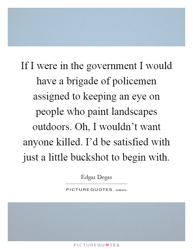 If I were in the government I would have a brigade of policemen assigned to keeping an eye on people who paint landscapes outdoors. Oh, I wouldn't want anyone killed. I'd be satisfied with just a little buckshot to begin with Picture Quote #1
