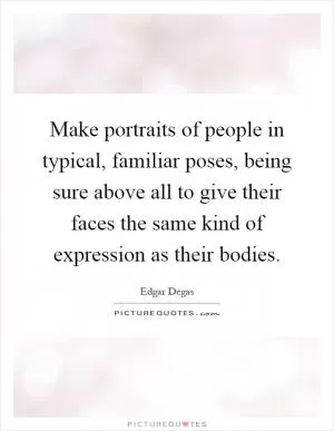 Make portraits of people in typical, familiar poses, being sure above all to give their faces the same kind of expression as their bodies Picture Quote #1