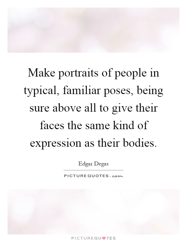 Make portraits of people in typical, familiar poses, being sure above all to give their faces the same kind of expression as their bodies Picture Quote #1
