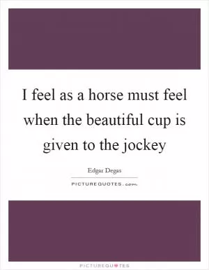 I feel as a horse must feel when the beautiful cup is given to the jockey Picture Quote #1