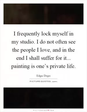 I frequently lock myself in my studio. I do not often see the people I love, and in the end I shall suffer for it... painting is one’s private life Picture Quote #1