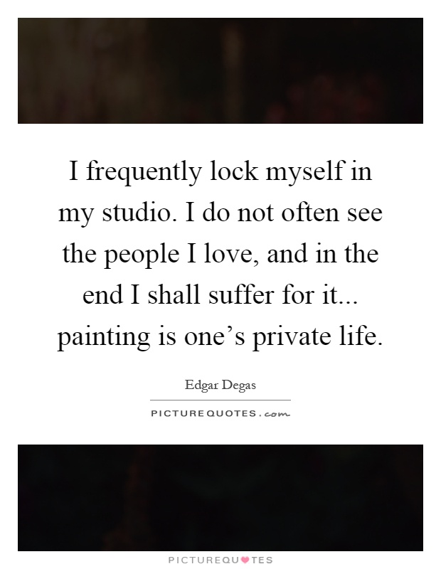 I frequently lock myself in my studio. I do not often see the people I love, and in the end I shall suffer for it... painting is one's private life Picture Quote #1