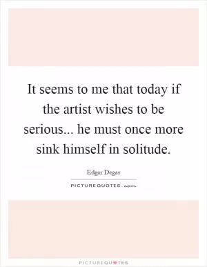 It seems to me that today if the artist wishes to be serious... he must once more sink himself in solitude Picture Quote #1